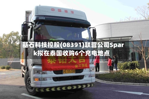 基石科技控股(08391)联营公司Spark拟在泰国收购6个充电地点