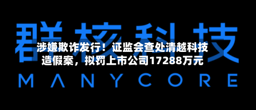 涉嫌欺诈发行！证监会查处清越科技造假案，拟罚上市公司17288万元