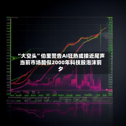 “大空头”伯里警告AI狂热或接近尾声 当前市场酷似2000年科技股泡沫前夕