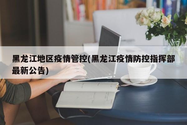 黑龙江地区疫情管控(黑龙江疫情防控指挥部最新公告)