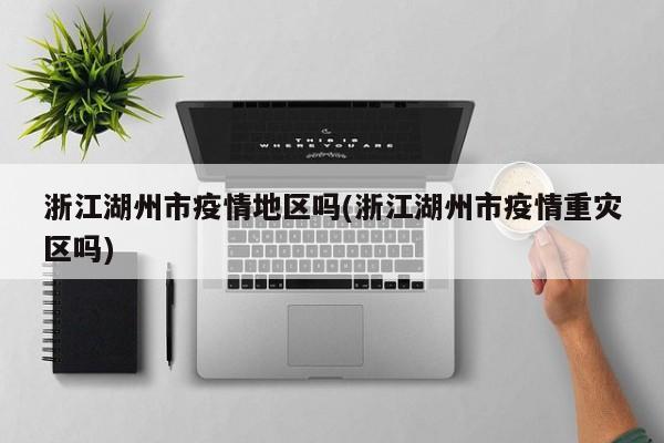 浙江湖州市疫情地区吗(浙江湖州市疫情重灾区吗)