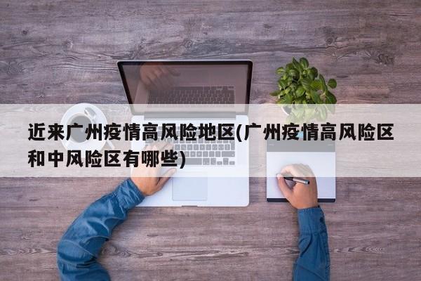 近来广州疫情高风险地区(广州疫情高风险区和中风险区有哪些)