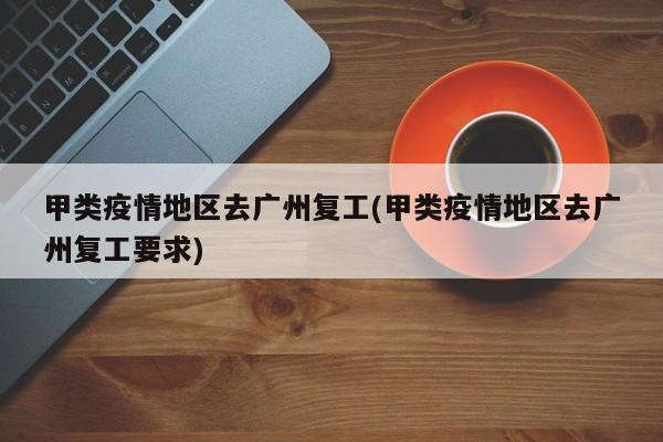 甲类疫情地区去广州复工(甲类疫情地区去广州复工要求)